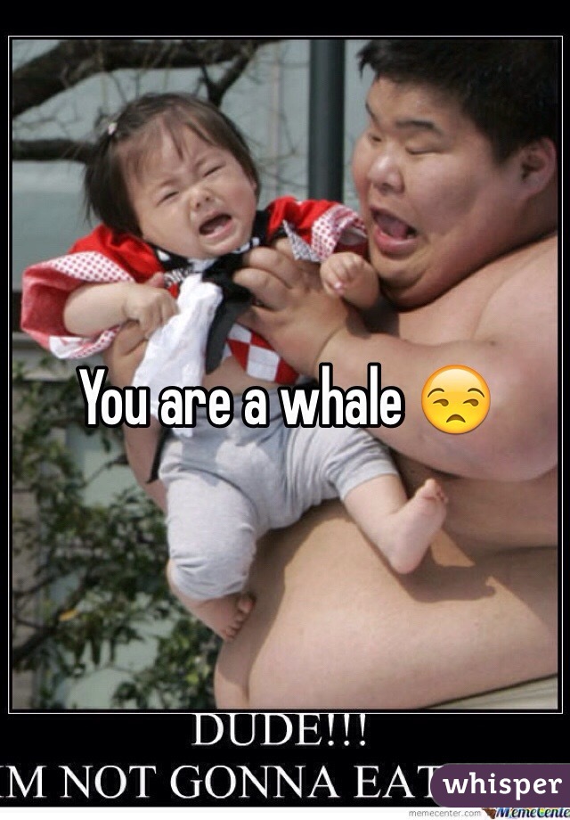 You are a whale 😒