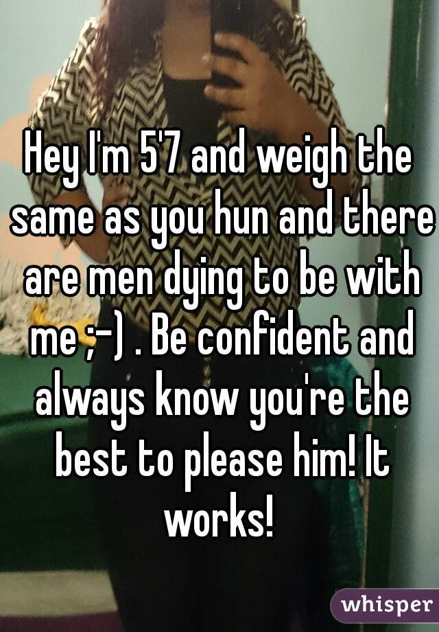 Hey I'm 5'7 and weigh the same as you hun and there are men dying to be with me ;-) . Be confident and always know you're the best to please him! It works! 