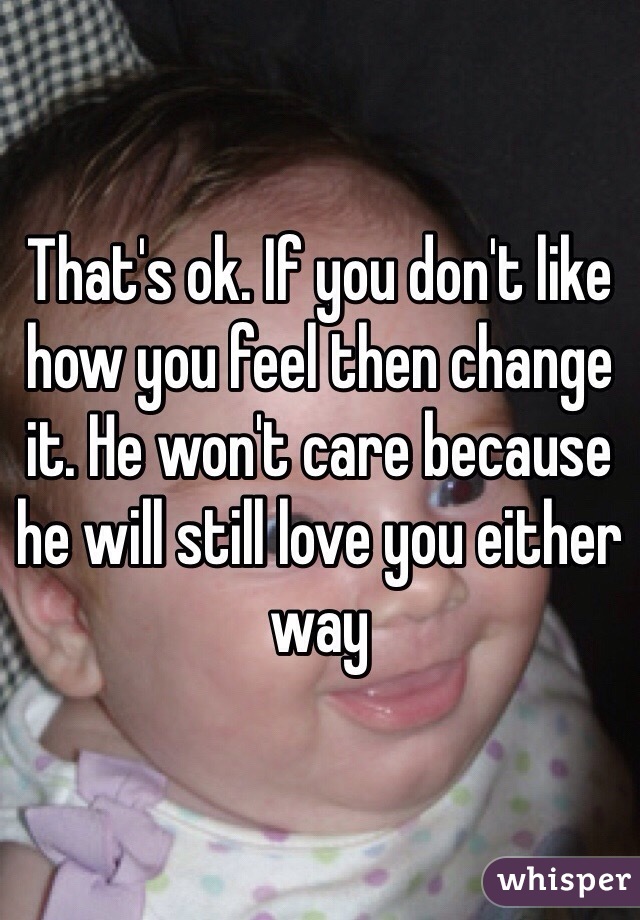 That's ok. If you don't like how you feel then change it. He won't care because he will still love you either way