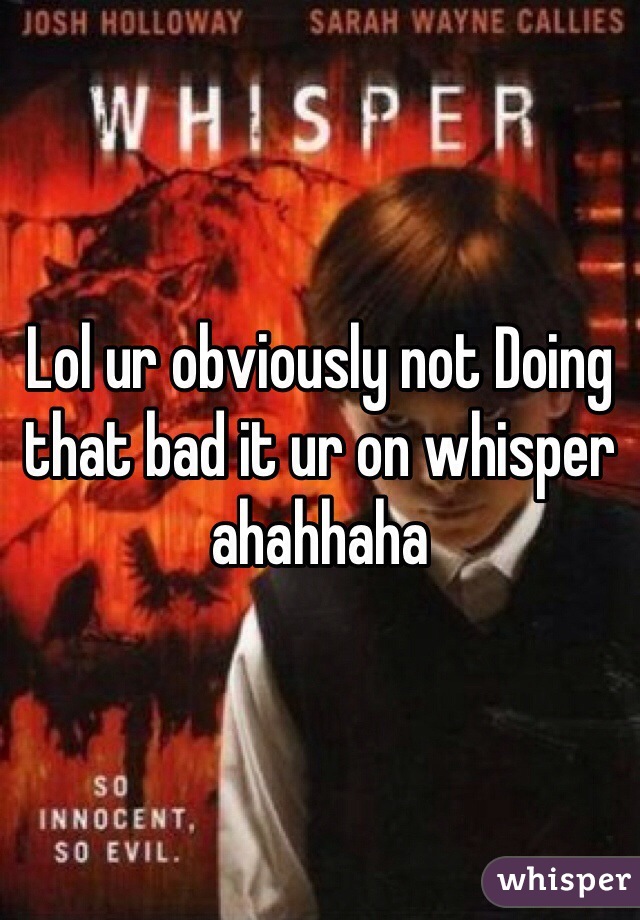 Lol ur obviously not Doing that bad it ur on whisper ahahhaha 