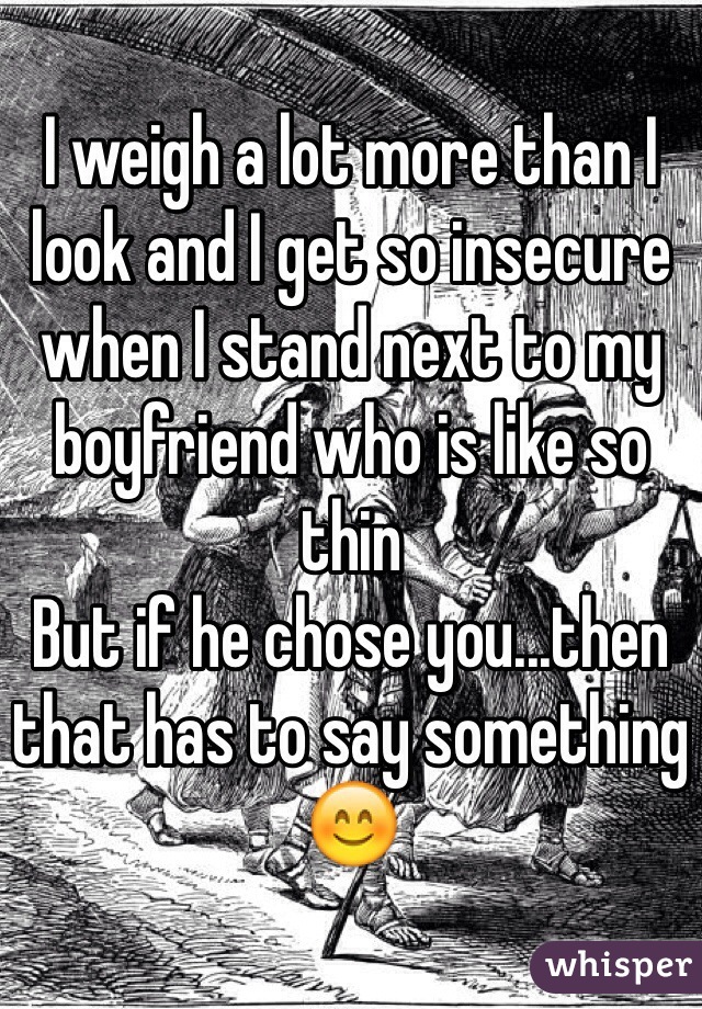 I weigh a lot more than I look and I get so insecure when I stand next to my boyfriend who is like so thin 
But if he chose you...then that has to say something 😊