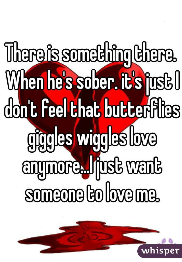 There is something there. When he's sober. it's just I don't feel that butterflies giggles wiggles love anymore...I just want someone to love me.
