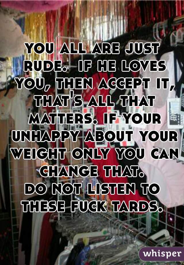 you all are just rude.  if he loves you, then accept it, that's all that matters. if your unhappy about your weight only you can change that. 
do not listen to these fuck tards. 