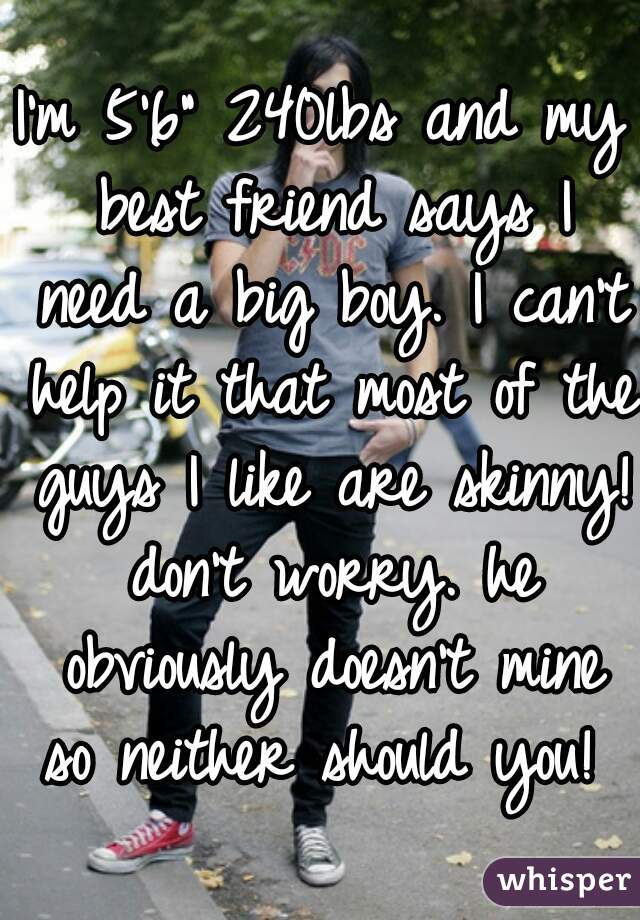 I'm 5'6" 240lbs and my best friend says I need a big boy. I can't help it that most of the guys I like are skinny! don't worry. he obviously doesn't mine so neither should you! 