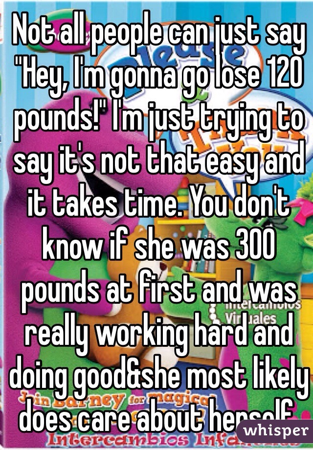 Not all people can just say "Hey, I'm gonna go lose 120 pounds!" I'm just trying to say it's not that easy and it takes time. You don't know if she was 300 pounds at first and was really working hard and doing good&she most likely does care about herself.