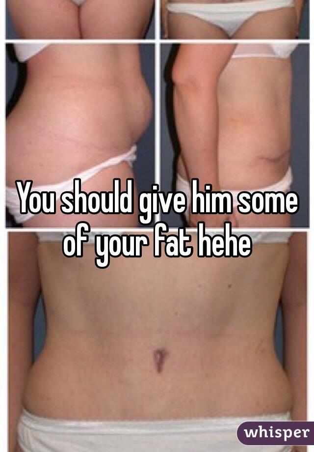 You should give him some of your fat hehe 