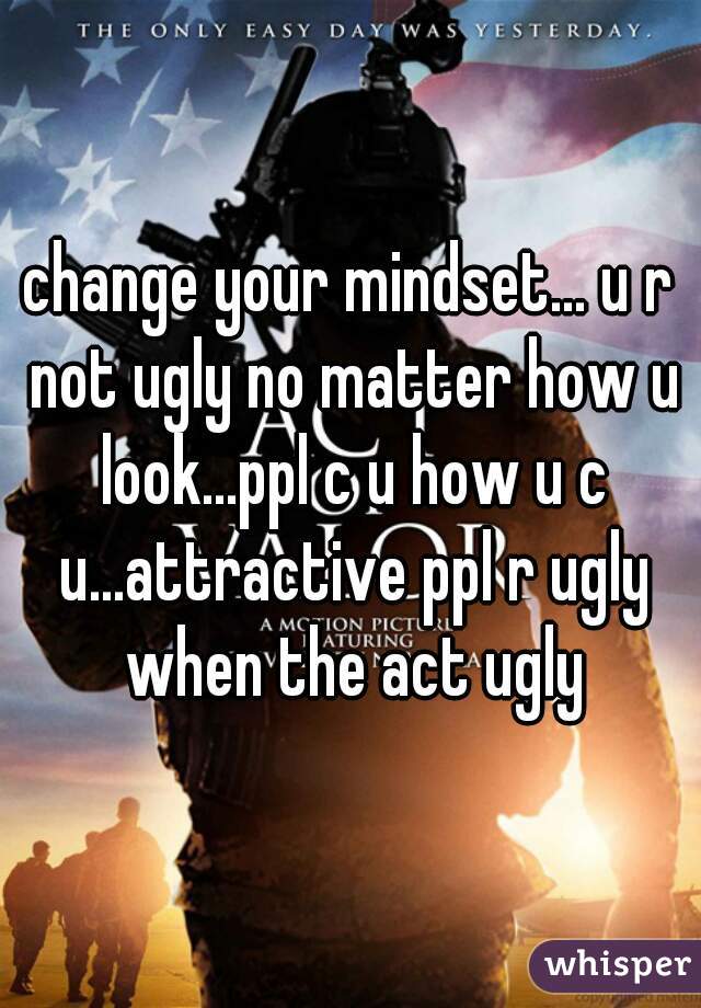 change your mindset... u r not ugly no matter how u look...ppl c u how u c u...attractive ppl r ugly when the act ugly