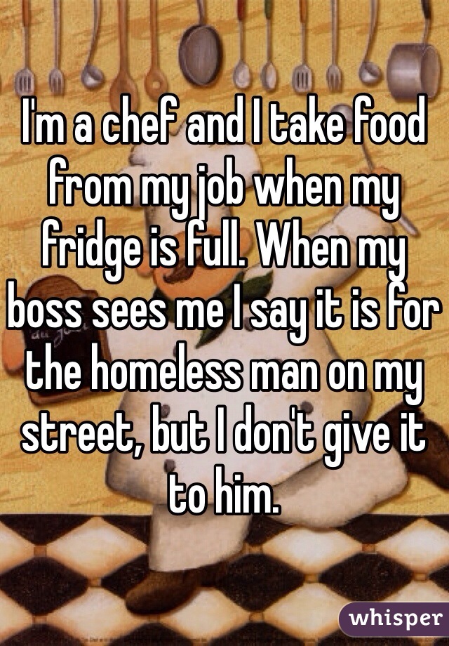 I'm a chef and I take food from my job when my fridge is full. When my boss sees me I say it is for the homeless man on my street, but I don't give it to him. 