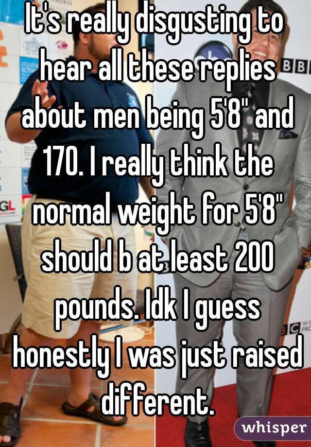 It's really disgusting to hear all these replies about men being 5'8" and 170. I really think the normal weight for 5'8" should b at least 200 pounds. Idk I guess honestly I was just raised different.