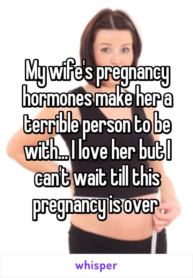 My wife's pregnancy hormones make her a terrible person to be with... I love her but I can't wait till this pregnancy is over 