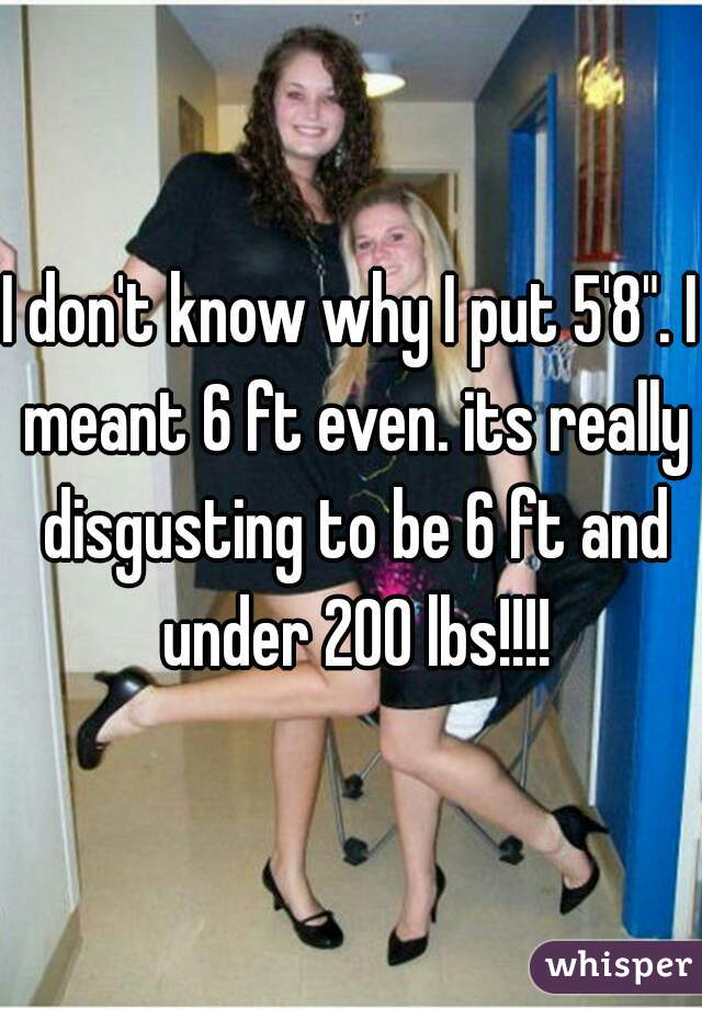 I don't know why I put 5'8". I meant 6 ft even. its really disgusting to be 6 ft and under 200 lbs!!!!