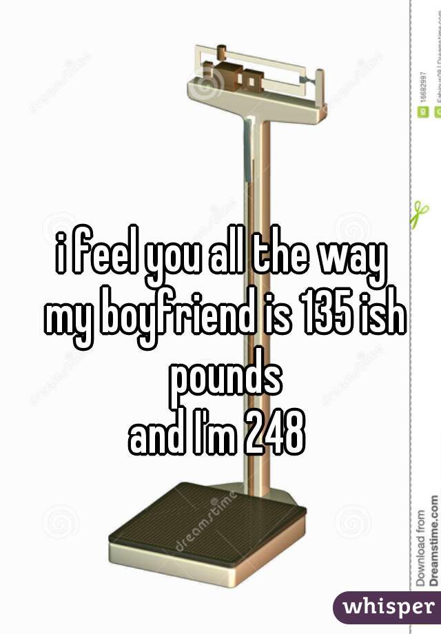 i feel you all the way 
my boyfriend is 135 ish pounds 
and I'm 248  