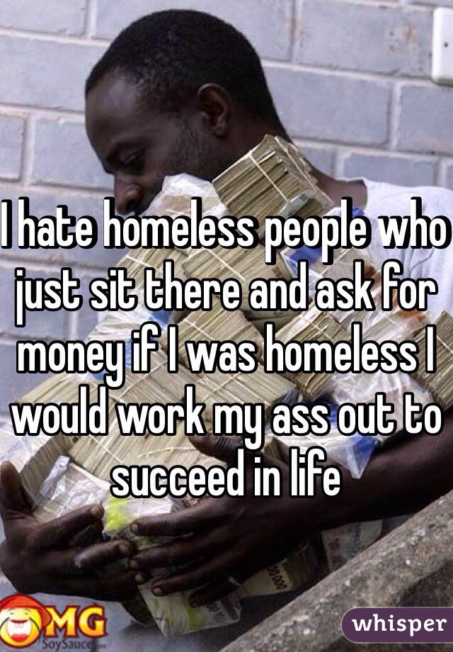 I hate homeless people who just sit there and ask for money if I was homeless I would work my ass out to succeed in life 