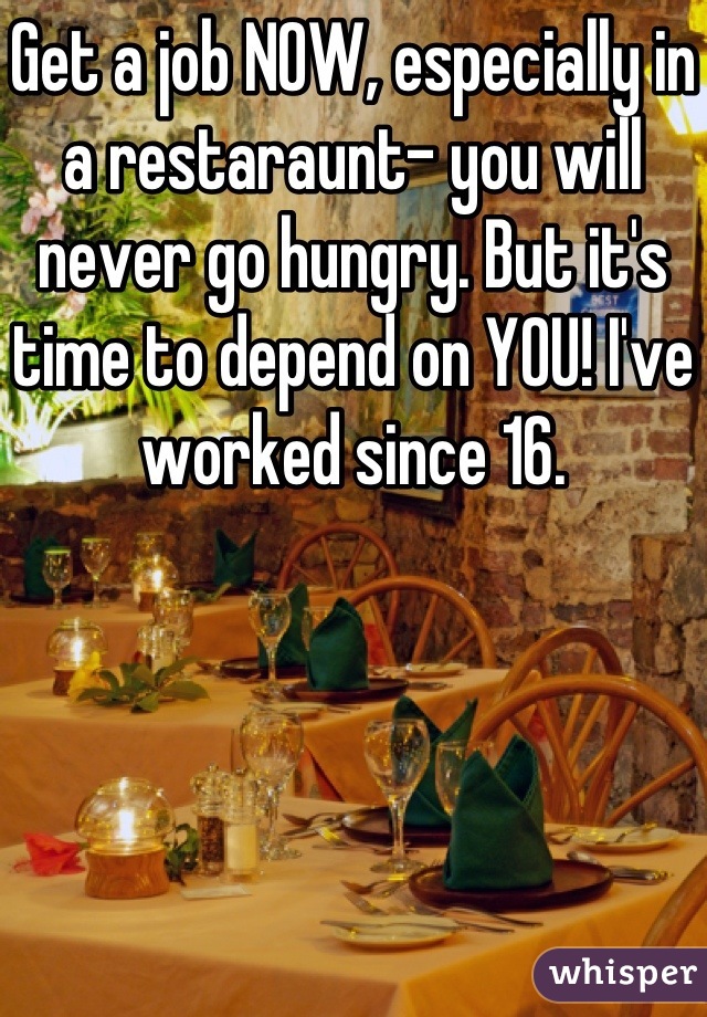 Get a job NOW, especially in a restaraunt- you will never go hungry. But it's time to depend on YOU! I've worked since 16.
