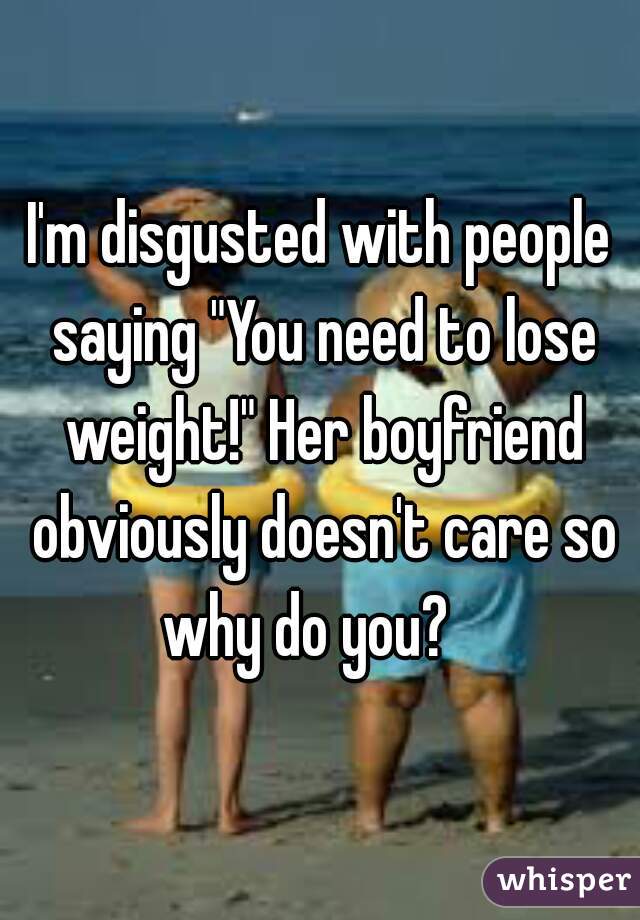 I'm disgusted with people saying "You need to lose weight!" Her boyfriend obviously doesn't care so why do you?   