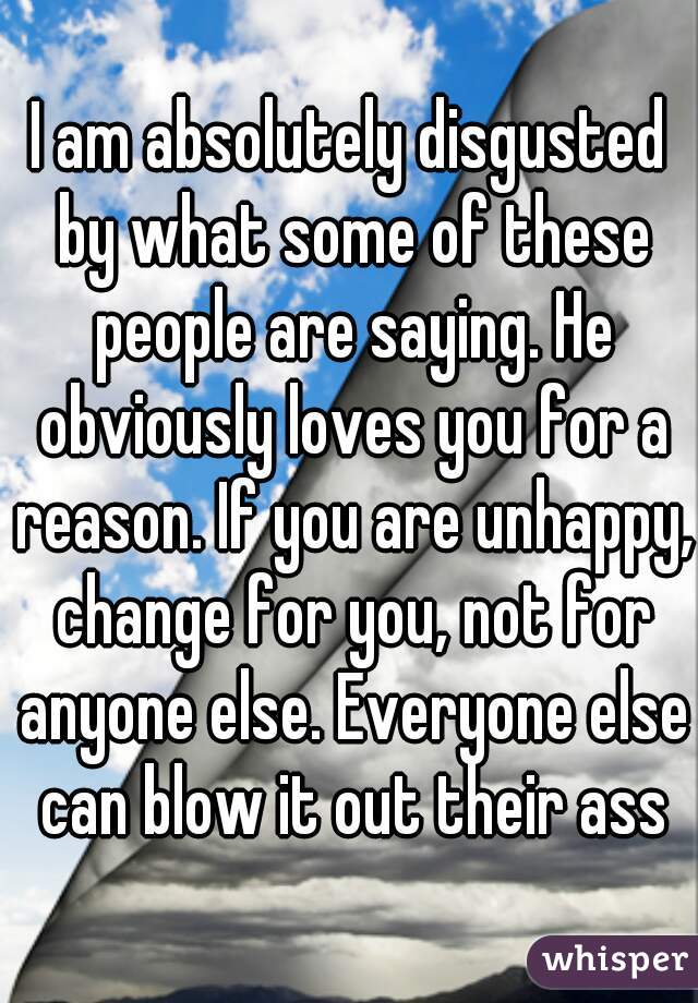 I am absolutely disgusted by what some of these people are saying. He obviously loves you for a reason. If you are unhappy, change for you, not for anyone else. Everyone else can blow it out their ass