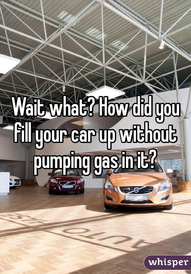 Wait what? How did you fill your car up without pumping gas in it?