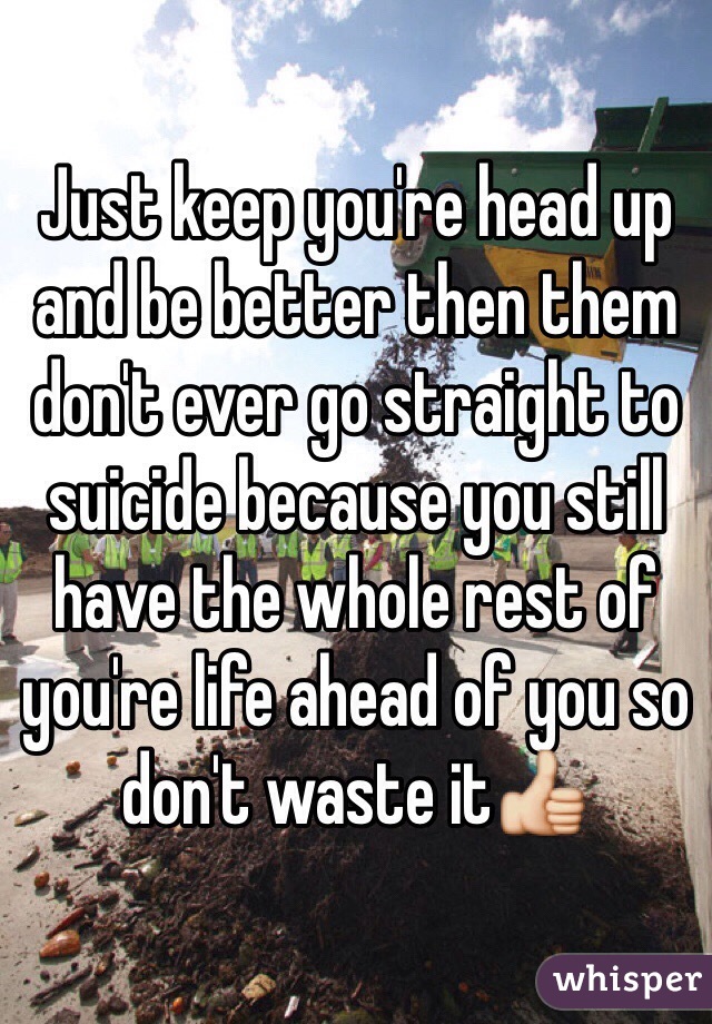 Just keep you're head up and be better then them don't ever go straight to suicide because you still have the whole rest of you're life ahead of you so don't waste it👍