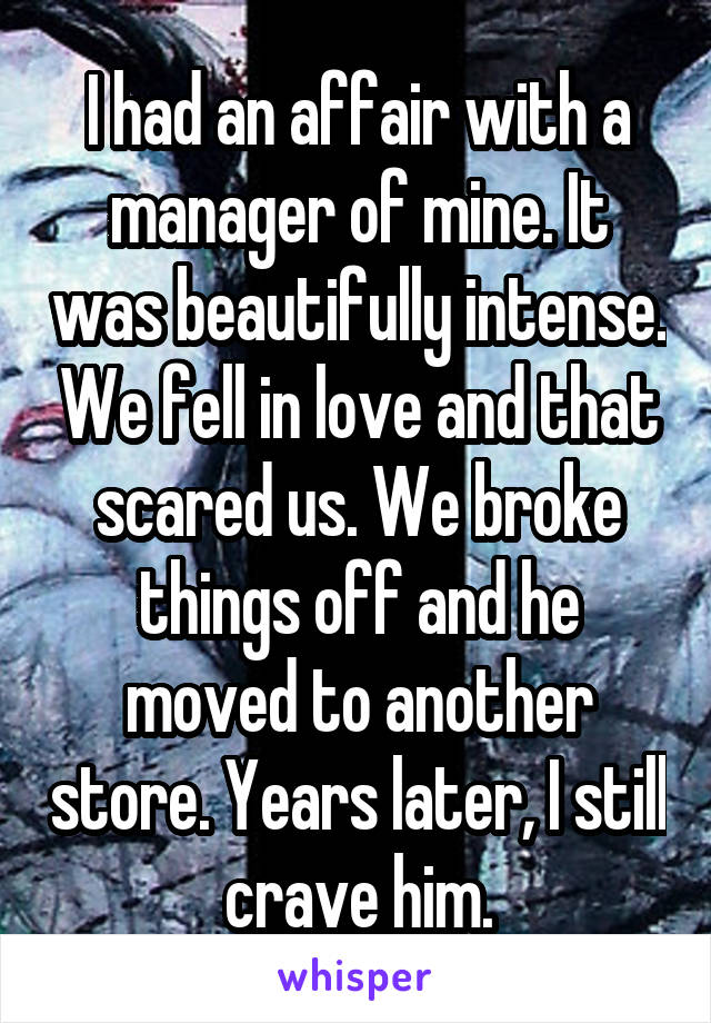 I had an affair with a manager of mine. It was beautifully intense. We fell in love and that scared us. We broke things off and he moved to another store. Years later, I still crave him.