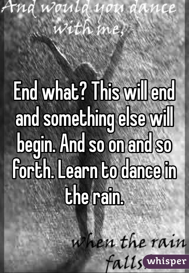 End what? This will end and something else will begin. And so on and so forth. Learn to dance in the rain. 