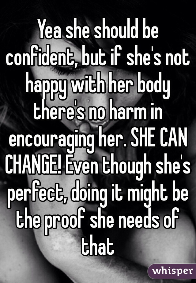 Yea she should be confident, but if she's not happy with her body there's no harm in encouraging her. SHE CAN CHANGE! Even though she's perfect, doing it might be the proof she needs of that