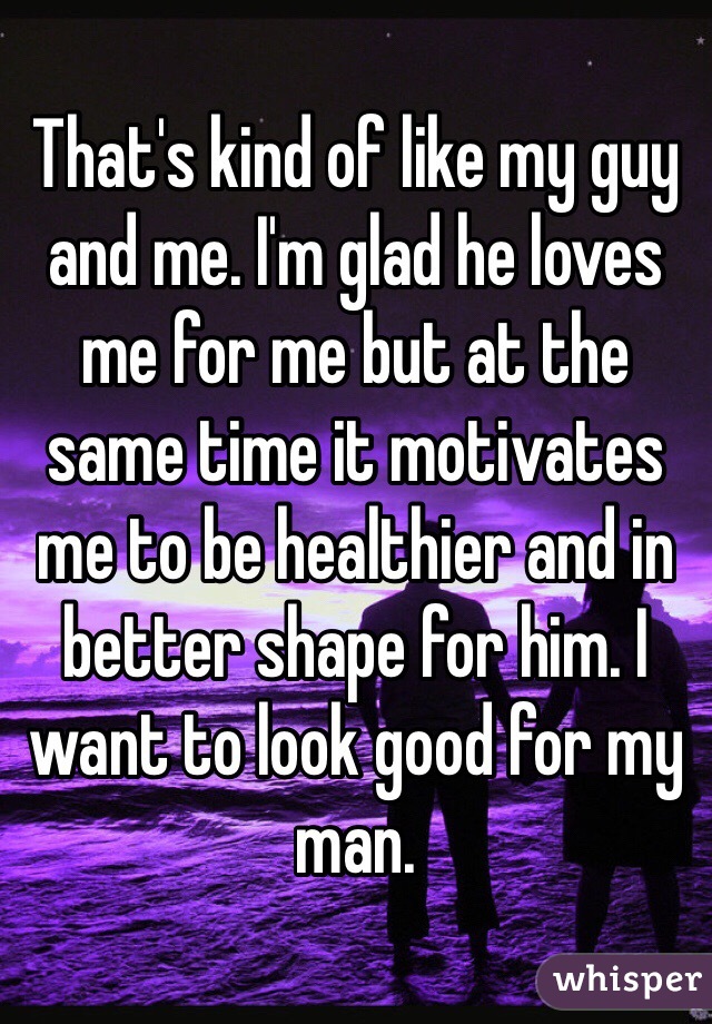 That's kind of like my guy and me. I'm glad he loves me for me but at the same time it motivates me to be healthier and in better shape for him. I want to look good for my man. 