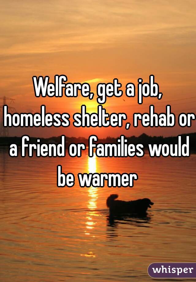 Welfare, get a job, homeless shelter, rehab or a friend or families would be warmer 
