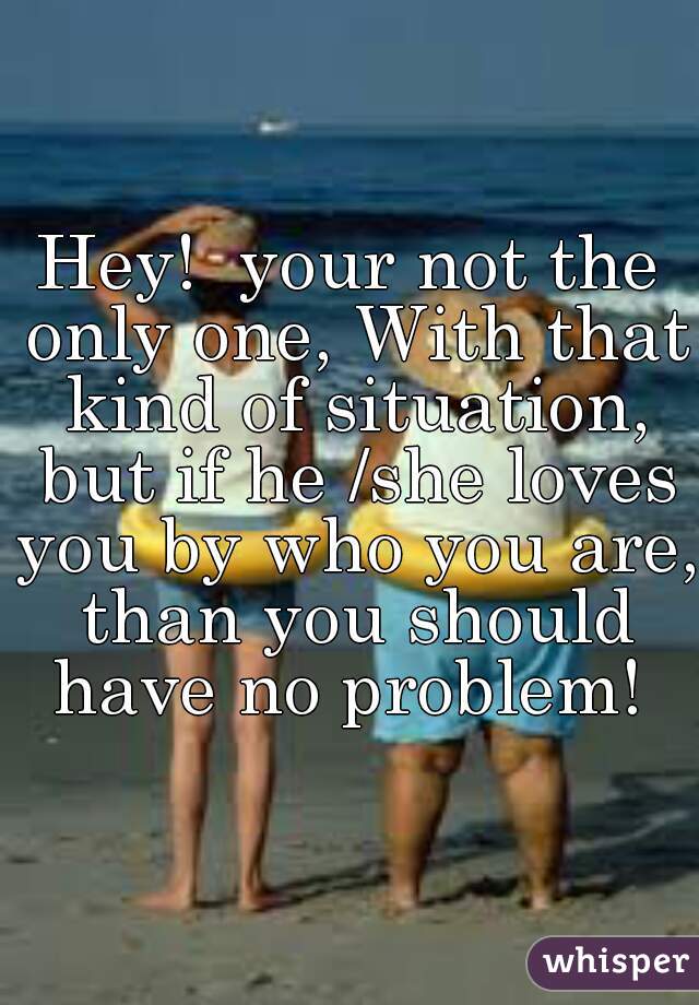 Hey!  your not the only one, With that kind of situation, but if he /she loves you by who you are, than you should have no problem! 