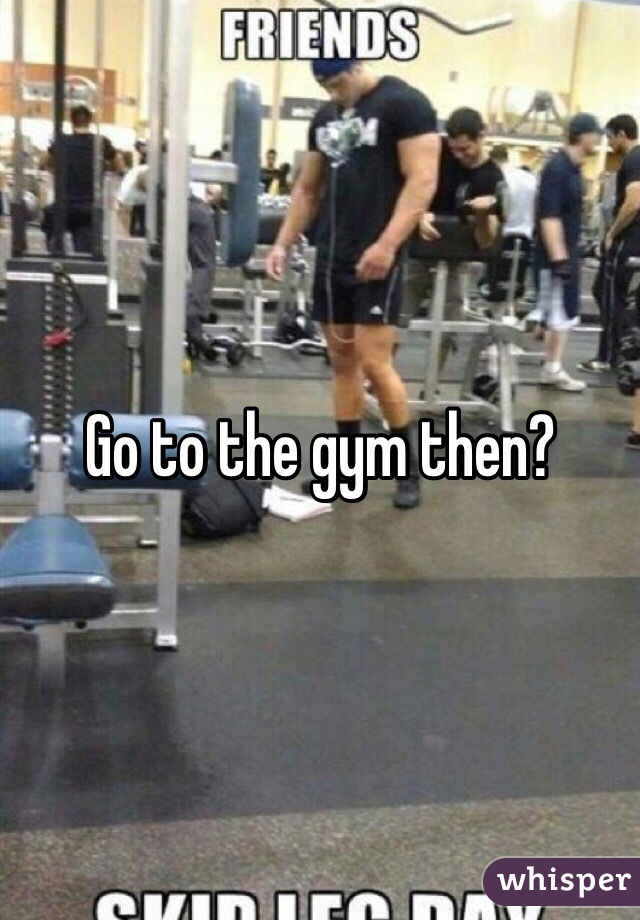 Go to the gym then?