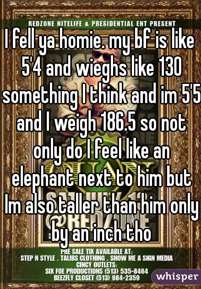 I fell ya homie. my bf is like 5'4 and wieghs like 130 something I think and im 5'5 and I weigh 186.5 so not only do I feel like an elephant next to him but Im also taller than him only by an inch tho