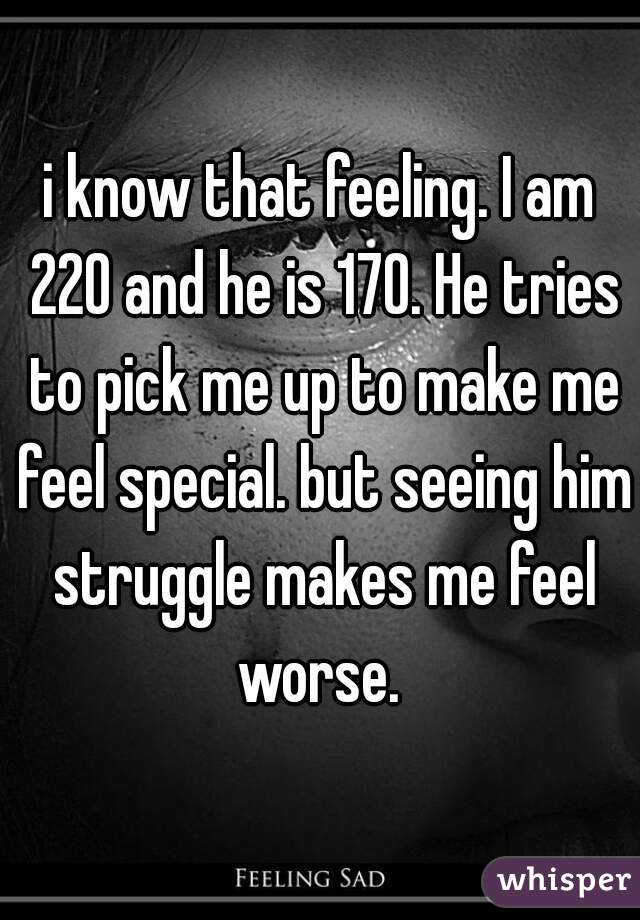 i know that feeling. I am 220 and he is 170. He tries to pick me up to make me feel special. but seeing him struggle makes me feel worse. 