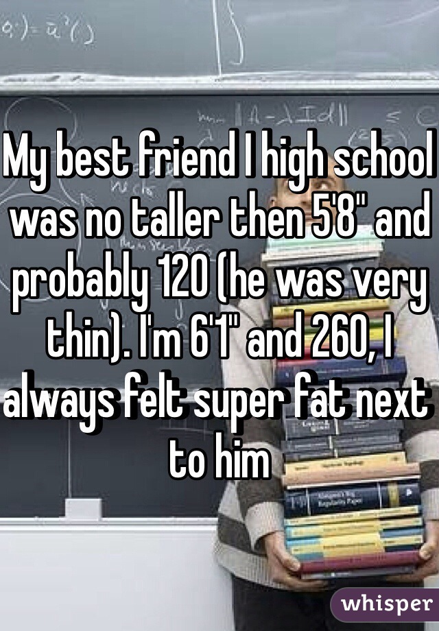 My best friend I high school was no taller then 5'8" and probably 120 (he was very thin). I'm 6'1" and 260, I always felt super fat next to him