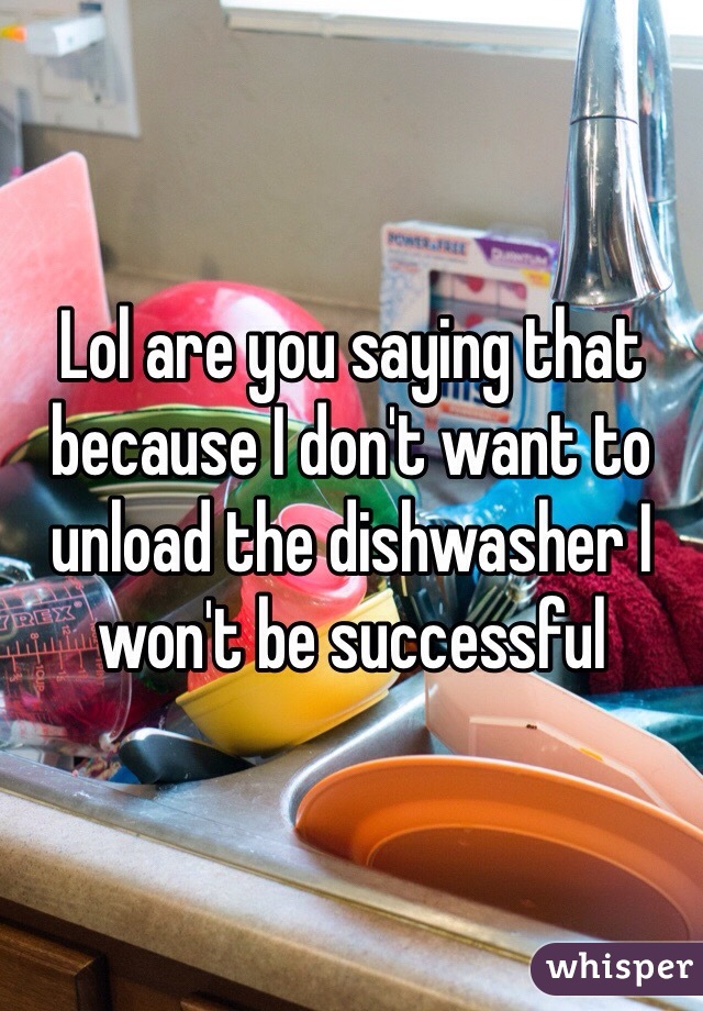 Lol are you saying that because I don't want to unload the dishwasher I won't be successful 