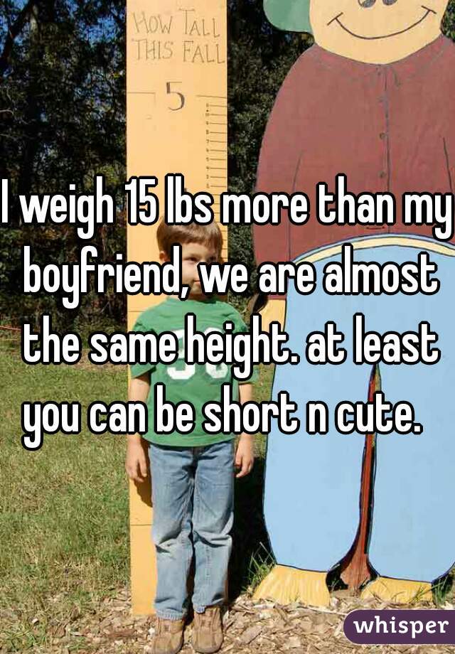 I weigh 15 lbs more than my boyfriend, we are almost the same height. at least you can be short n cute.  