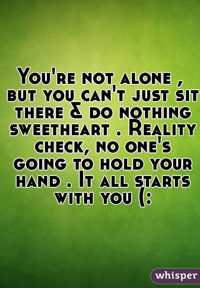 You're not alone , but you can't just sit there & do nothing sweetheart . Reality check, no one's going to hold your hand . It all starts with you (: