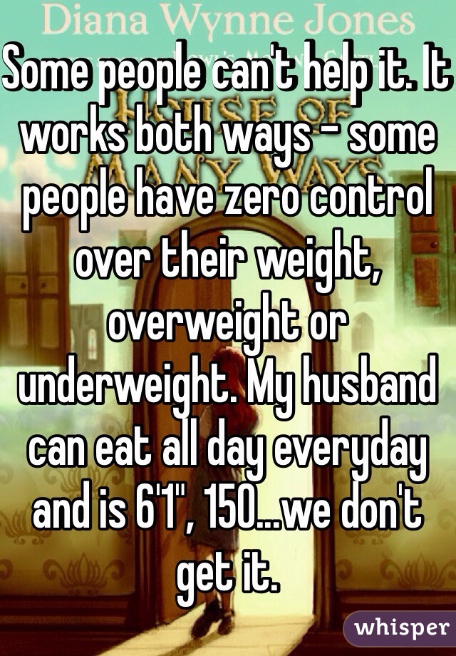 Some people can't help it. It works both ways - some people have zero control over their weight, overweight or underweight. My husband can eat all day everyday and is 6'1", 150...we don't get it. 