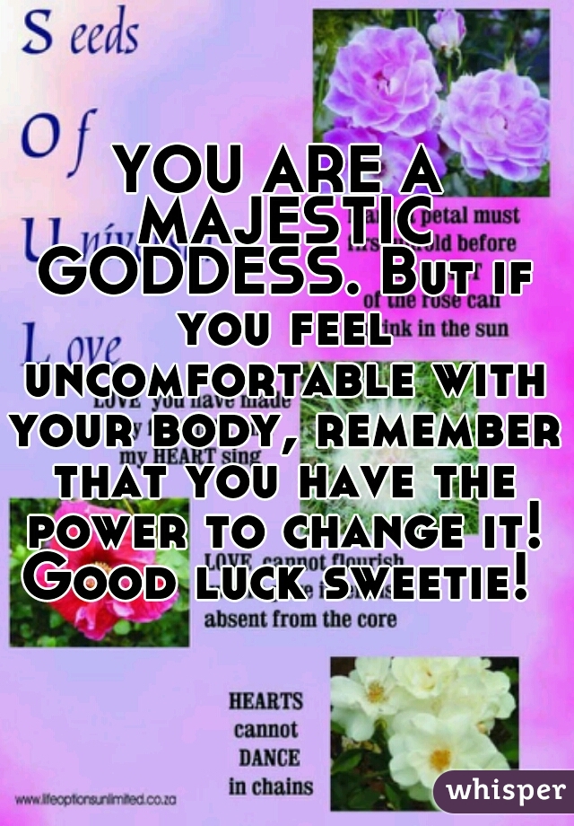 YOU ARE A MAJESTIC GODDESS. But if you feel uncomfortable with your body, remember that you have the power to change it! Good luck sweetie! 