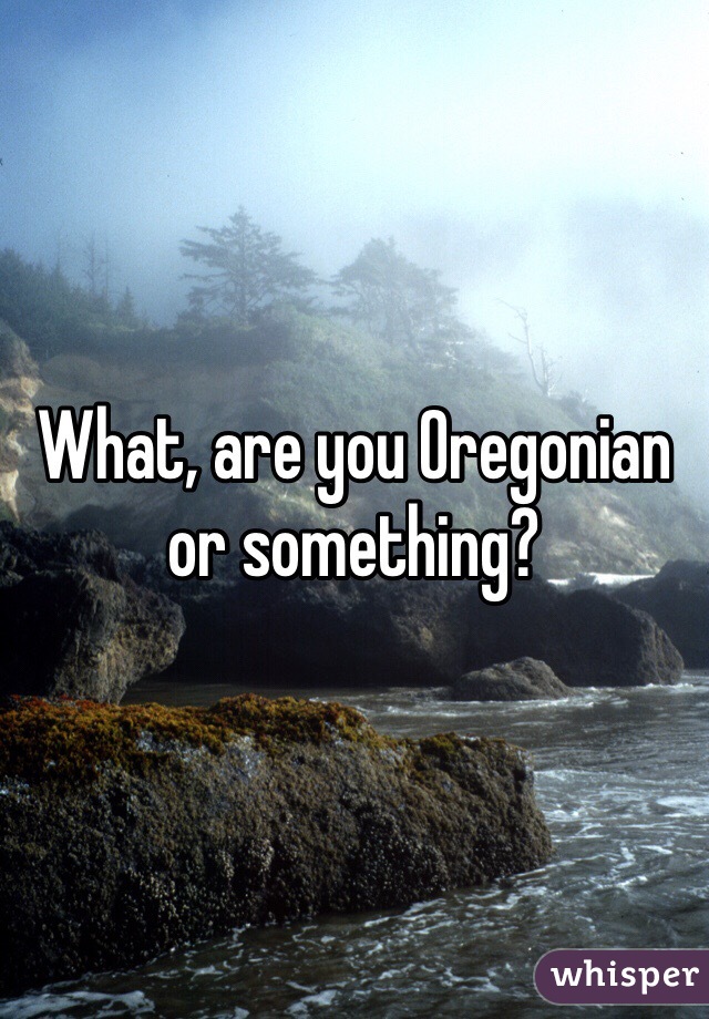 What, are you Oregonian or something?