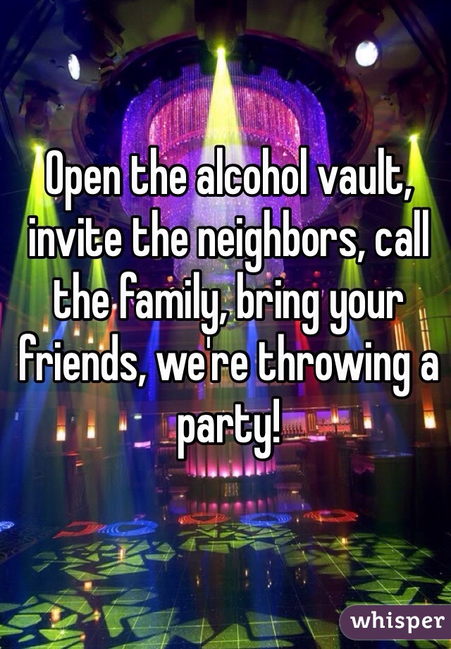 Open the alcohol vault, invite the neighbors, call the family, bring your friends, we're throwing a party!