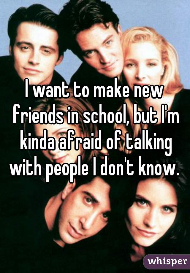 I want to make new friends in school, but I'm kinda afraid of talking with people I don't know. 