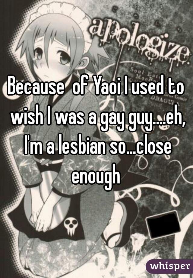 Because  of Yaoi I used to wish I was a gay guy....eh, I'm a lesbian so...close enough 