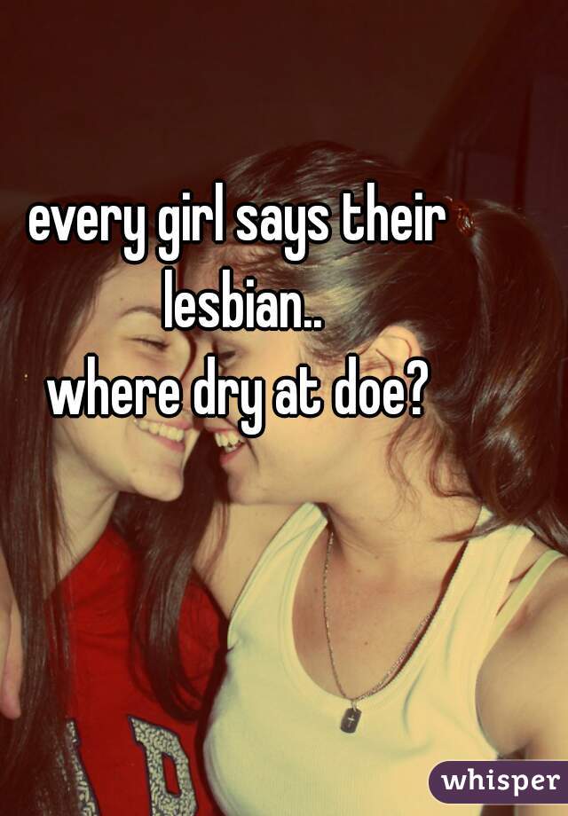 every girl says their lesbian..
where dry at doe?