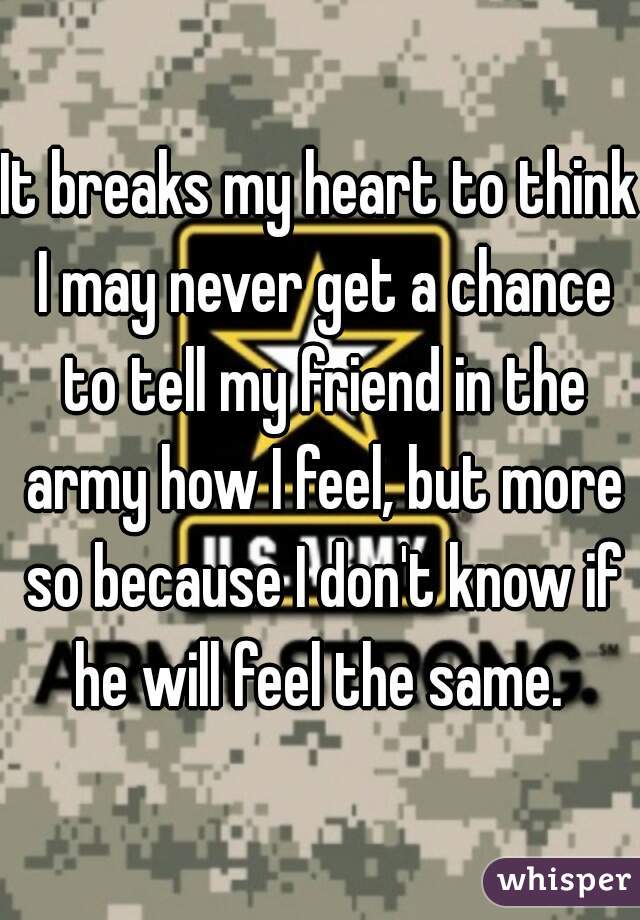 It breaks my heart to think I may never get a chance to tell my friend in the army how I feel, but more so because I don't know if he will feel the same. 