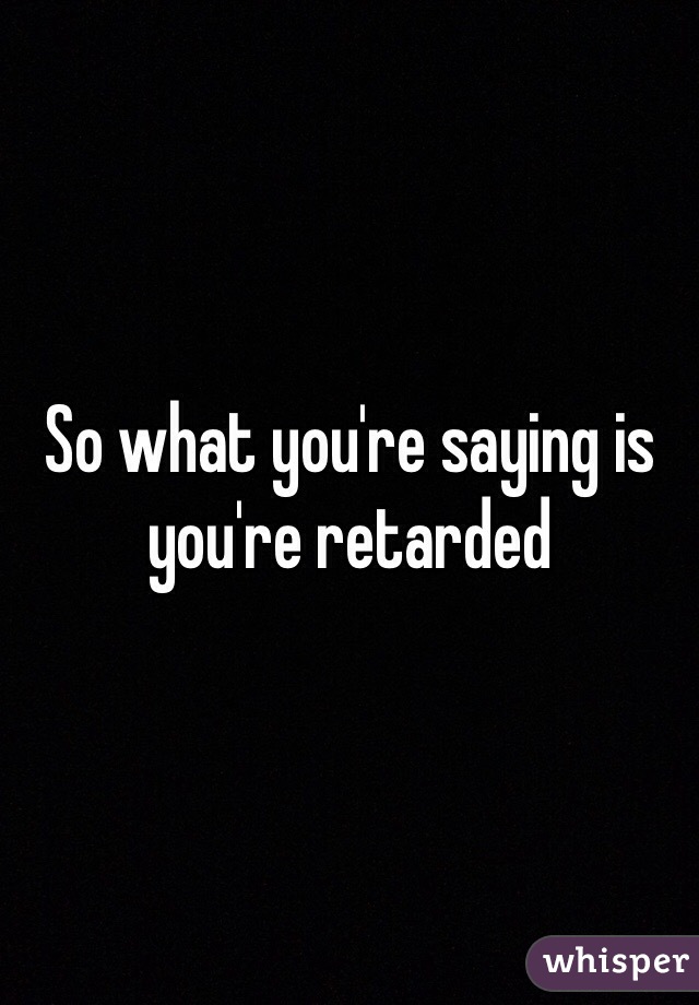 So what you're saying is you're retarded