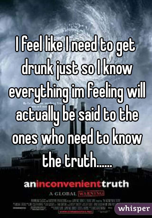 I feel like I need to get drunk just so I know everything im feeling will actually be said to the ones who need to know the truth......