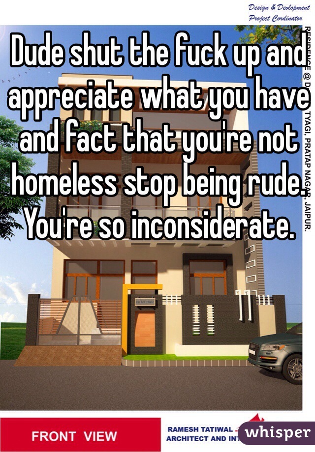 Dude shut the fuck up and appreciate what you have and fact that you're not homeless stop being rude. You're so inconsiderate. 