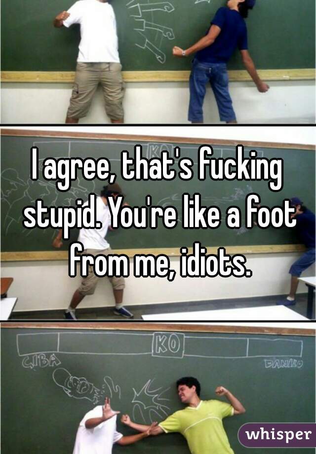I agree, that's fucking stupid. You're like a foot from me, idiots.