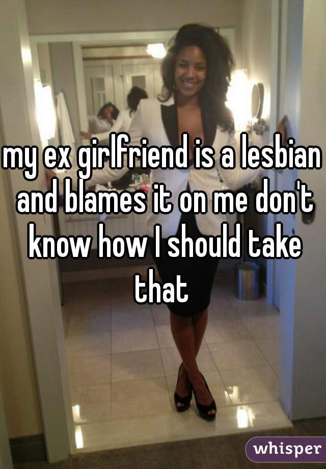 my ex girlfriend is a lesbian and blames it on me don't know how I should take that 