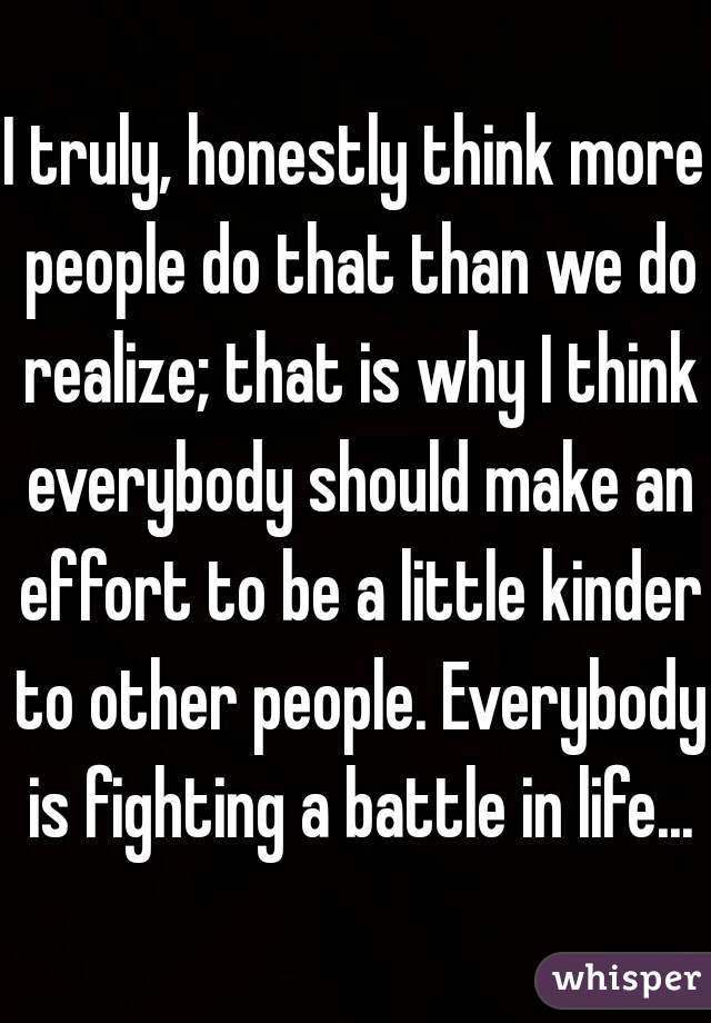 I truly, honestly think more people do that than we do realize; that is why I think everybody should make an effort to be a little kinder to other people. Everybody is fighting a battle in life...