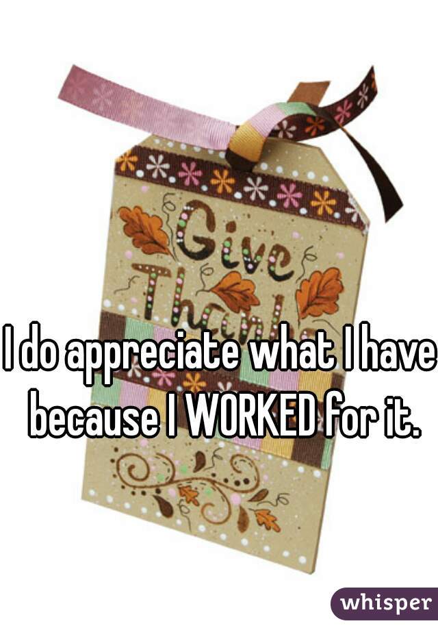 I do appreciate what I have because I WORKED for it.